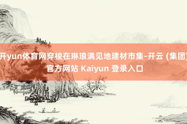 开yun体育网穿梭在琳琅满见地建材市集-开云 (集团) 官方网站 Kaiyun 登录入口