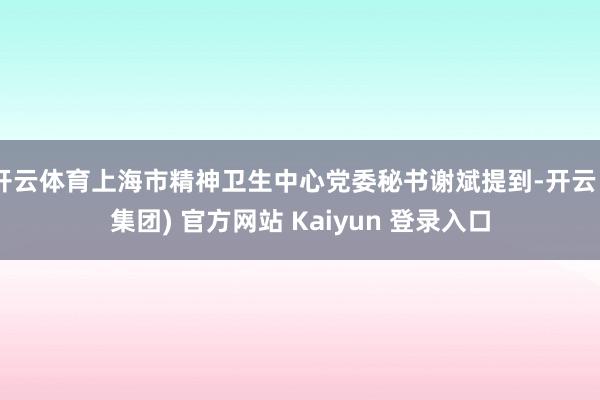 开云体育上海市精神卫生中心党委秘书谢斌提到-开云 (集团) 官方网站 Kaiyun 登录入口