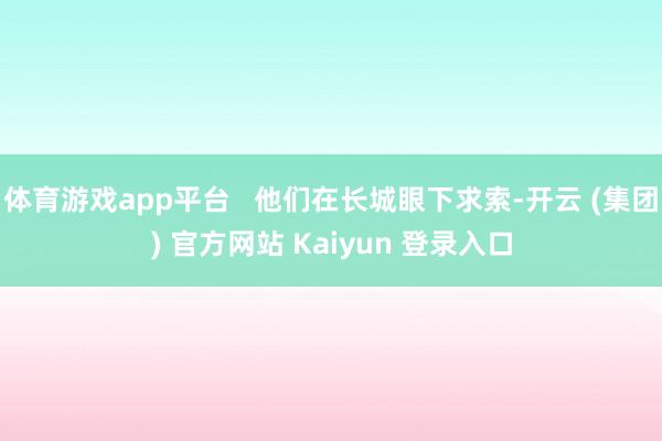 体育游戏app平台   他们在长城眼下求索-开云 (集团) 官方网站 Kaiyun 登录入口