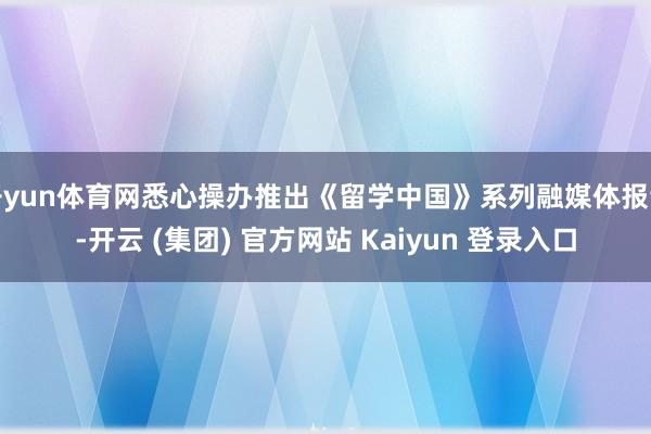 开yun体育网悉心操办推出《留学中国》系列融媒体报谈-开云 (集团) 官方网站 Kaiyun 登录入口