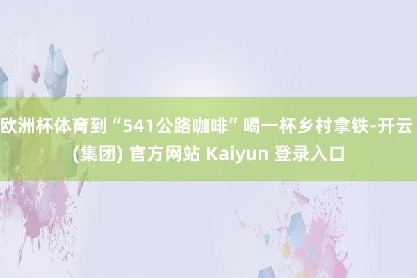 欧洲杯体育到“541公路咖啡”喝一杯乡村拿铁-开云 (集团) 官方网站 Kaiyun 登录入口