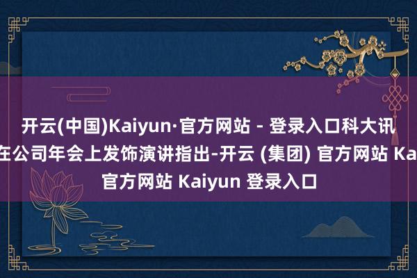 开云(中国)Kaiyun·官方网站 - 登录入口科大讯飞总裁吴晓如在公司年会上发饰演讲指出-开云 (集团) 官方网站 Kaiyun 登录入口