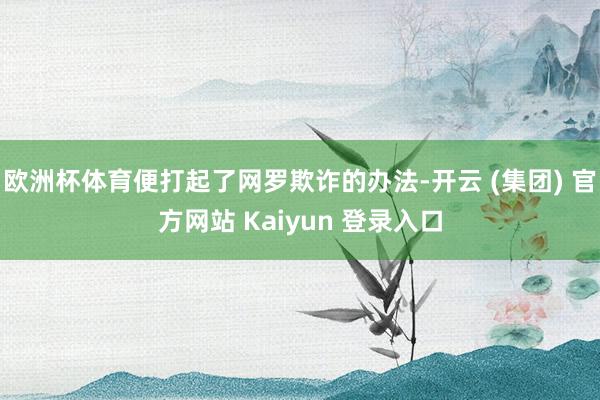 欧洲杯体育便打起了网罗欺诈的办法-开云 (集团) 官方网站 Kaiyun 登录入口