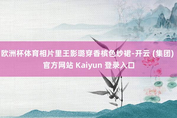 欧洲杯体育相片里王影璐穿香槟色纱裙-开云 (集团) 官方网站 Kaiyun 登录入口
