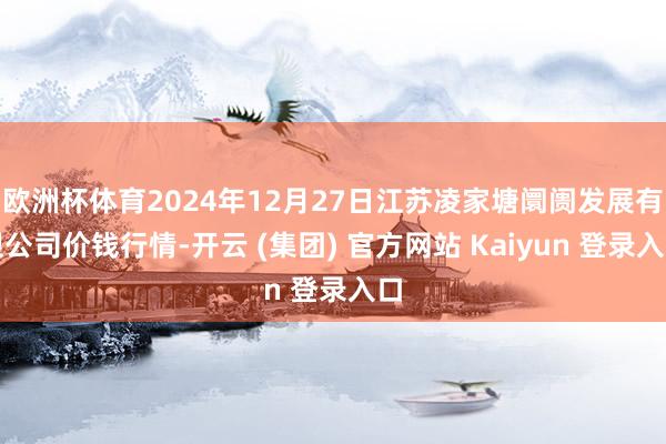 欧洲杯体育2024年12月27日江苏凌家塘阛阓发展有限公司价钱行情-开云 (集团) 官方网站 Kaiyun 登录入口