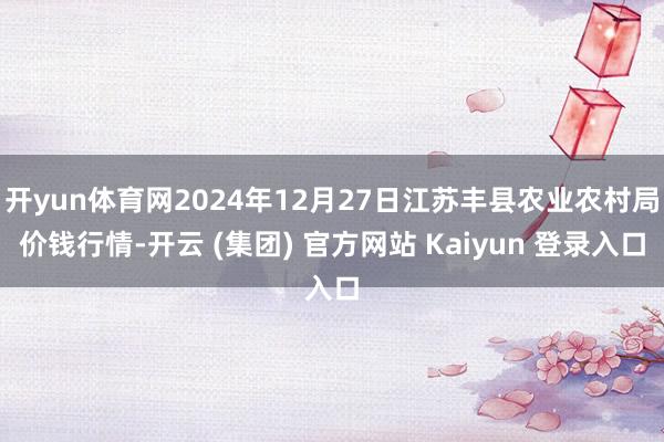 开yun体育网2024年12月27日江苏丰县农业农村局价钱行情-开云 (集团) 官方网站 Kaiyun 登录入口