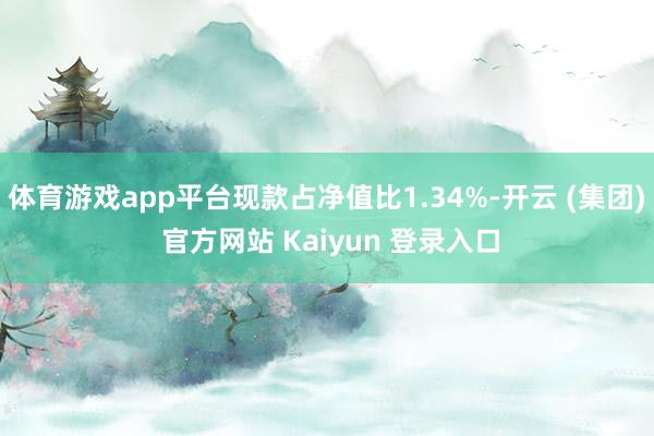 体育游戏app平台现款占净值比1.34%-开云 (集团) 官方网站 Kaiyun 登录入口