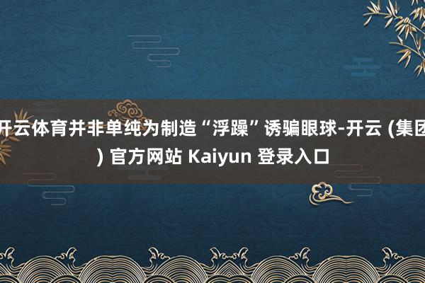 开云体育并非单纯为制造“浮躁”诱骗眼球-开云 (集团) 官方网站 Kaiyun 登录入口