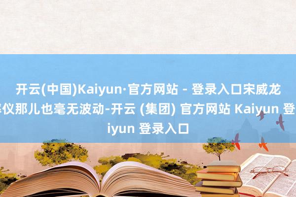开云(中国)Kaiyun·官方网站 - 登录入口宋威龙的心率仪那儿也毫无波动-开云 (集团) 官方网站 Kaiyun 登录入口