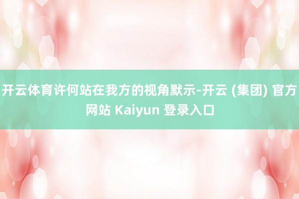 开云体育许何站在我方的视角默示-开云 (集团) 官方网站 Kaiyun 登录入口