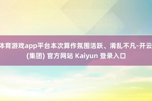 体育游戏app平台本次算作氛围活跃、淆乱不凡-开云 (集团) 官方网站 Kaiyun 登录入口