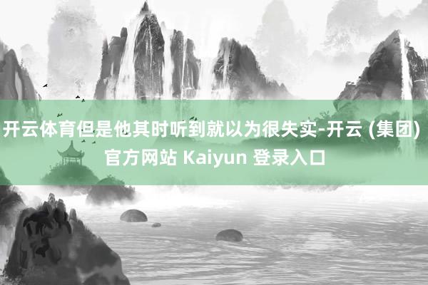 开云体育但是他其时听到就以为很失实-开云 (集团) 官方网站 Kaiyun 登录入口