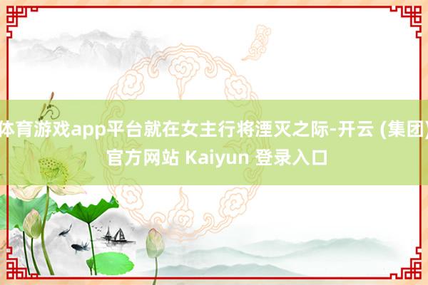体育游戏app平台就在女主行将湮灭之际-开云 (集团) 官方网站 Kaiyun 登录入口
