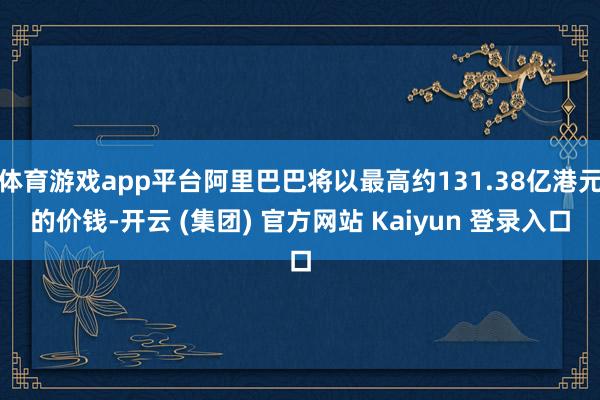 体育游戏app平台阿里巴巴将以最高约131.38亿港元的价钱-开云 (集团) 官方网站 Kaiyun 登录入口