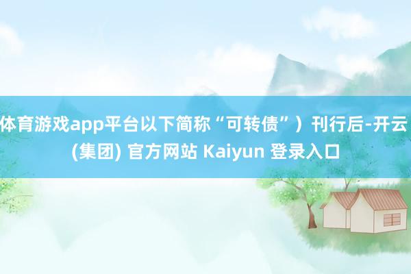 体育游戏app平台以下简称“可转债”)刊行后-开云 (集团) 官方网站 Kaiyun 登录入口