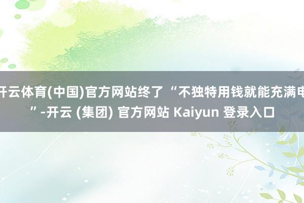 开云体育(中国)官方网站终了 “不独特用钱就能充满电”-开云 (集团) 官方网站 Kaiyun 登录入口