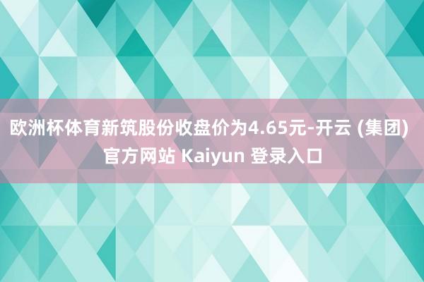 欧洲杯体育新筑股份收盘价为4.65元-开云 (集团) 官方网站 Kaiyun 登录入口