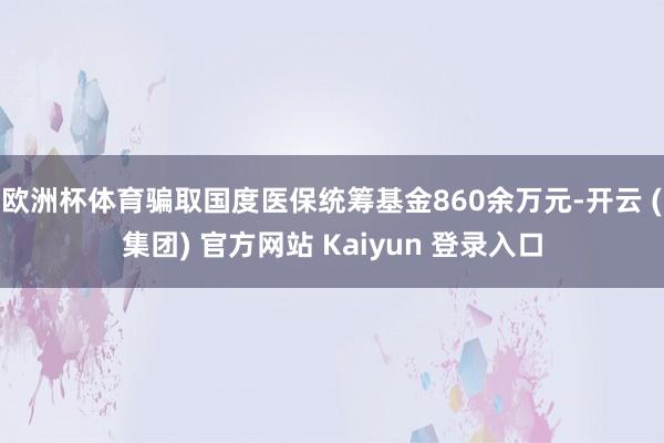 欧洲杯体育骗取国度医保统筹基金860余万元-开云 (集团) 官方网站 Kaiyun 登录入口
