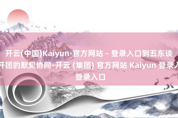 开云(中国)Kaiyun·官方网站 - 登录入口到五东谈主开团的默契协同-开云 (集团) 官方网站 Kaiyun 登录入口