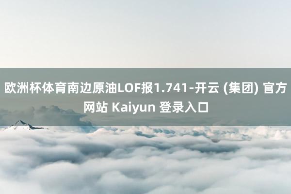 欧洲杯体育南边原油LOF报1.741-开云 (集团) 官方网站 Kaiyun 登录入口