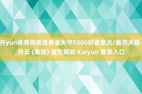 开yun体育网现货黄金失守5300好意思元/盎司关隘-开云 (集团) 官方网站 Kaiyun 登录入口