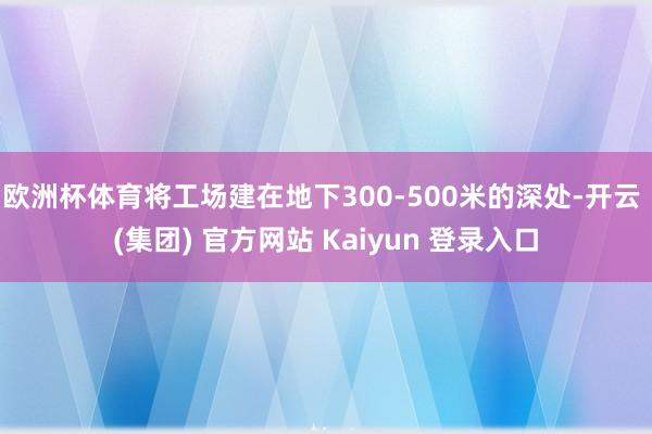 欧洲杯体育将工场建在地下300-500米的深处-开云 (集团) 官方网站 Kaiyun 登录入口