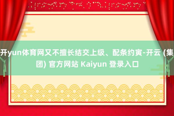 开yun体育网又不擅长结交上级、配条约寅-开云 (集团) 官方网站 Kaiyun 登录入口