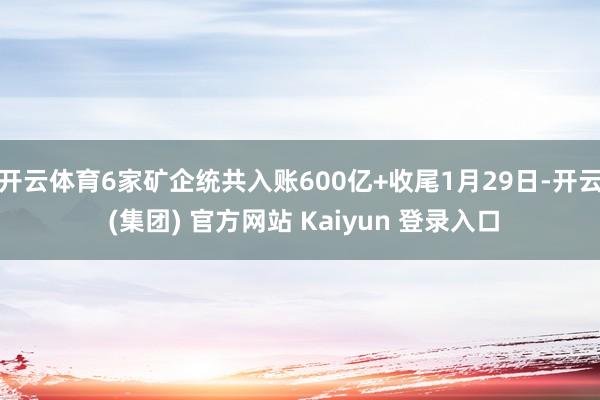 开云体育6家矿企统共入账600亿+收尾1月29日-开云 (集团) 官方网站 Kaiyun 登录入口