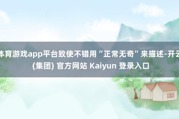 体育游戏app平台致使不错用“正常无奇”来描述-开云 (集团) 官方网站 Kaiyun 登录入口