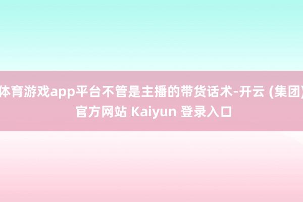 体育游戏app平台不管是主播的带货话术-开云 (集团) 官方网站 Kaiyun 登录入口