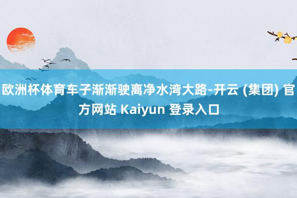 欧洲杯体育车子渐渐驶离净水湾大路-开云 (集团) 官方网站 Kaiyun 登录入口