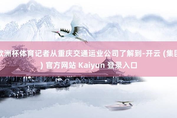欧洲杯体育记者从重庆交通运业公司了解到-开云 (集团) 官方网站 Kaiyun 登录入口