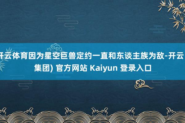 开云体育因为星空巨兽定约一直和东谈主族为敌-开云 (集团) 官方网站 Kaiyun 登录入口