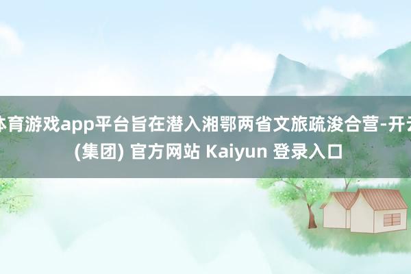 体育游戏app平台旨在潜入湘鄂两省文旅疏浚合营-开云 (集团) 官方网站 Kaiyun 登录入口