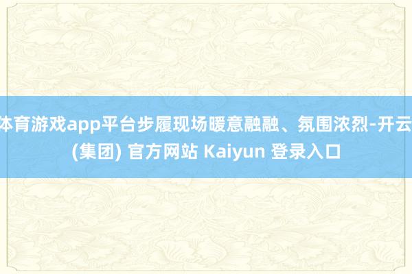 体育游戏app平台步履现场暖意融融、氛围浓烈-开云 (集团) 官方网站 Kaiyun 登录入口