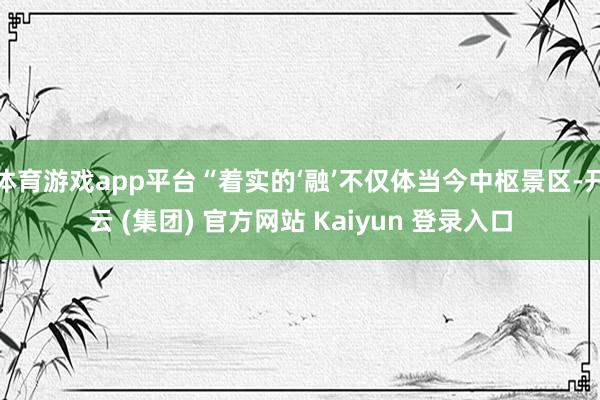 体育游戏app平台“着实的‘融’不仅体当今中枢景区-开云 (集团) 官方网站 Kaiyun 登录入口