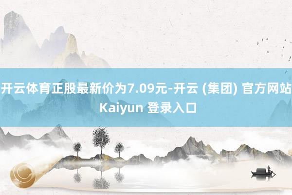 开云体育正股最新价为7.09元-开云 (集团) 官方网站 Kaiyun 登录入口