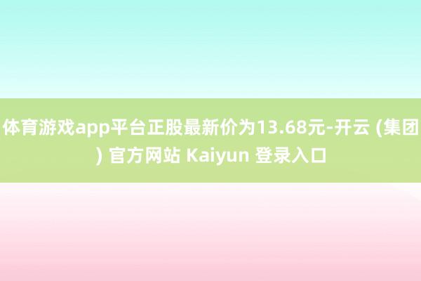 体育游戏app平台正股最新价为13.68元-开云 (集团) 官方网站 Kaiyun 登录入口