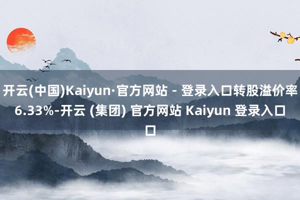 开云(中国)Kaiyun·官方网站 - 登录入口转股溢价率6.33%-开云 (集团) 官方网站 Kaiyun 登录入口