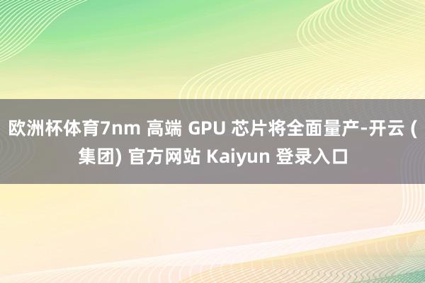 欧洲杯体育7nm 高端 GPU 芯片将全面量产-开云 (集团) 官方网站 Kaiyun 登录入口